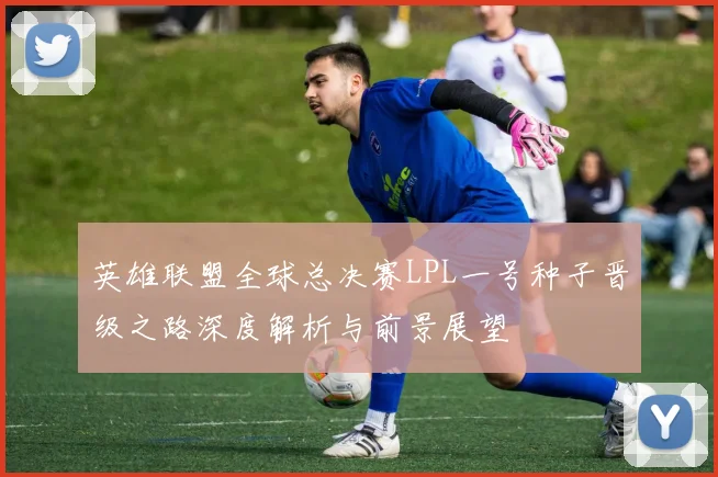 英雄联盟全球总决赛LPL一号种子晋级之路深度解析与前景展望