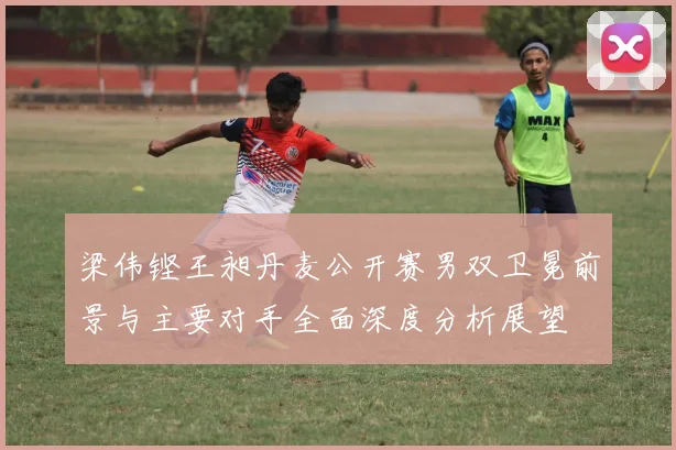 梁伟铿王昶丹麦公开赛男双卫冕前景与主要对手全面深度分析展望