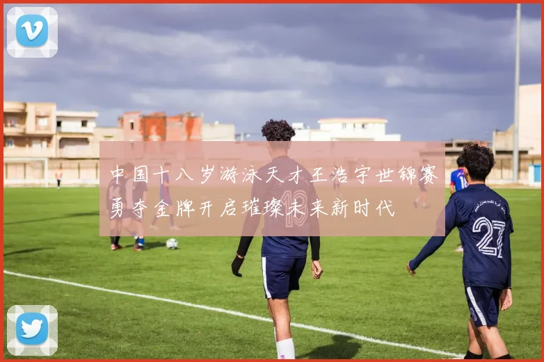中国十八岁游泳天才王浩宇世锦赛勇夺金牌开启璀璨未来新时代