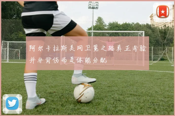 阿尔卡拉斯美网卫冕之路真正考验并非背伤而是体能分配