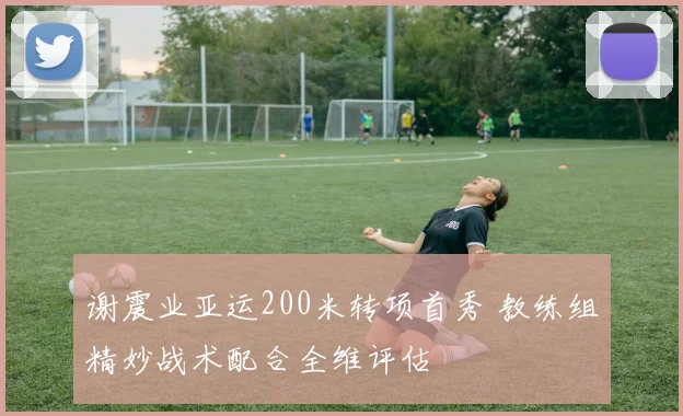 谢震业亚运200米转项首秀 教练组精妙战术配合全维评估
