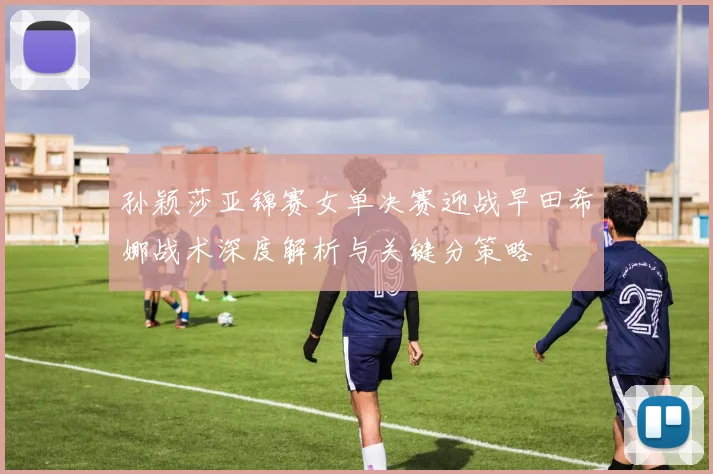 孙颖莎亚锦赛女单决赛迎战早田希娜战术深度解析与关键分策略