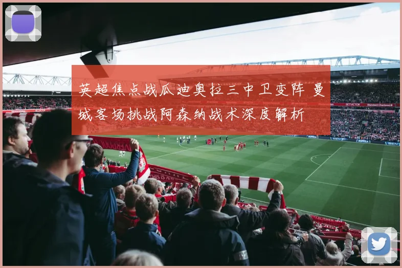 英超焦点战瓜迪奥拉三中卫变阵 曼城客场挑战阿森纳战术深度解析