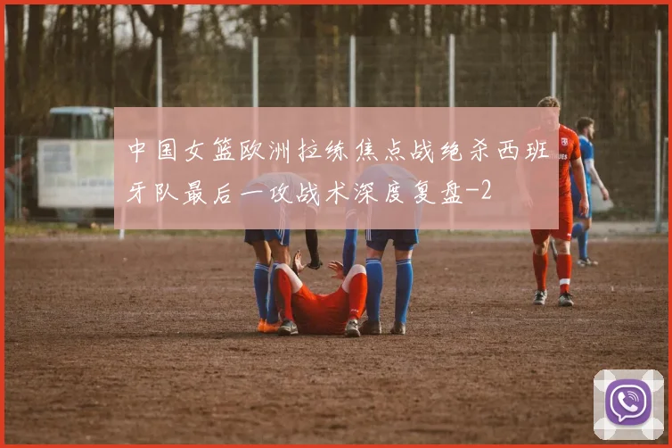 中国女篮欧洲拉练焦点战绝杀西班牙队最后一攻战术深度复盘