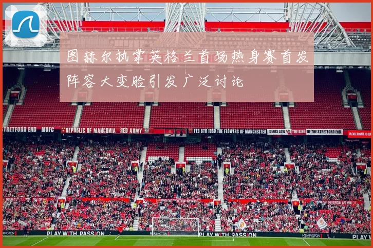图赫尔执掌英格兰首场热身赛首发阵容大变脸引发广泛讨论
