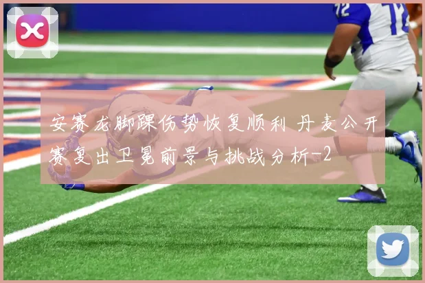 安赛龙脚踝伤势恢复顺利 丹麦公开赛复出卫冕前景与挑战分析