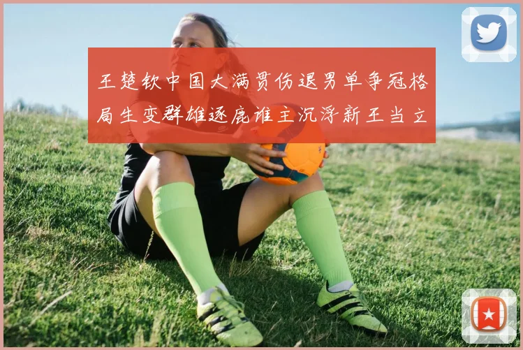 王楚钦中国大满贯伤退男单争冠格局生变群雄逐鹿谁主沉浮新王当立