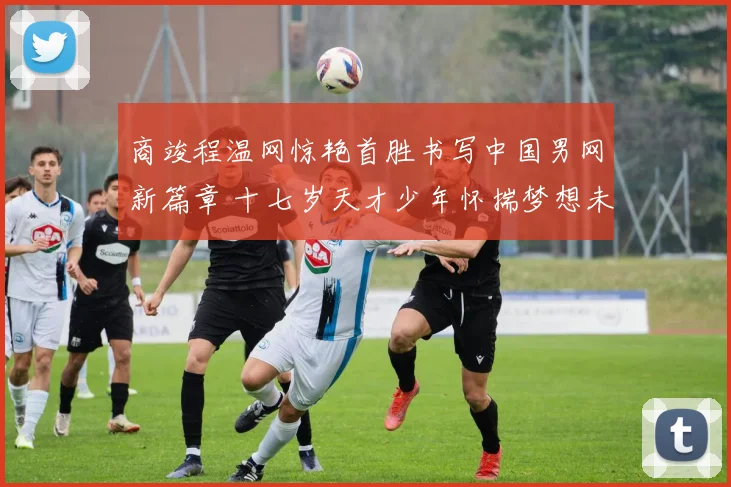 商竣程温网惊艳首胜书写中国男网新篇章 十七岁天才少年怀揣梦想未来成就不可限量