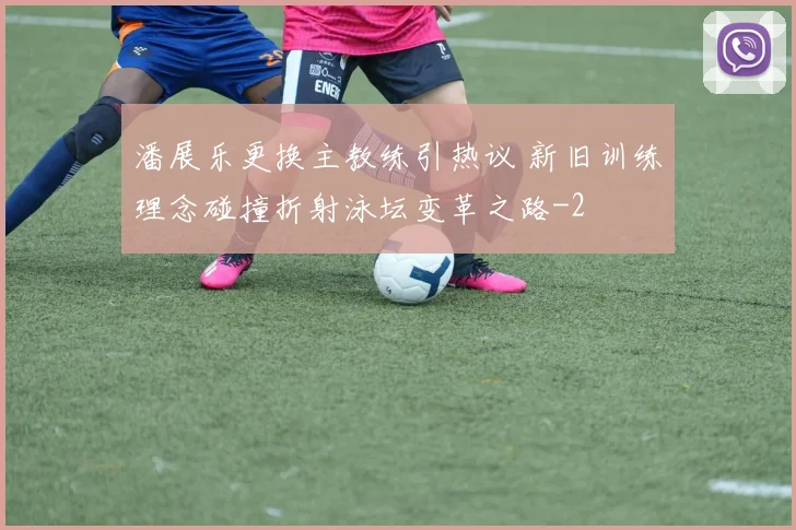 潘展乐更换主教练引热议 新旧训练理念碰撞折射泳坛变革之路