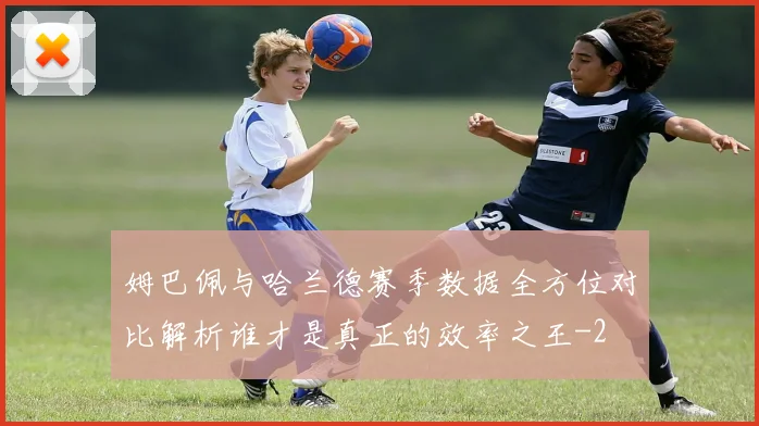 姆巴佩与哈兰德赛季数据全方位对比解析谁才是真正的效率之王
