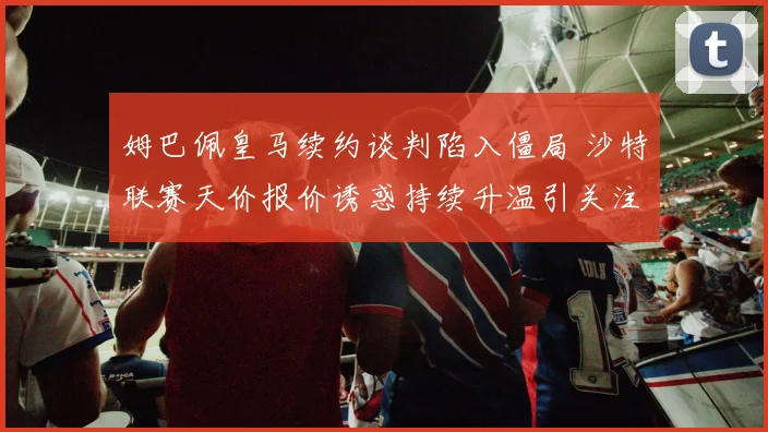 姆巴佩皇马续约谈判陷入僵局 沙特联赛天价报价诱惑持续升温引关注