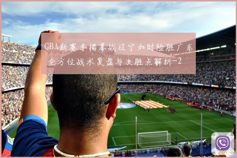 CBA新赛季揭幕战辽宁加时险胜广东 全方位战术复盘与决胜点解析