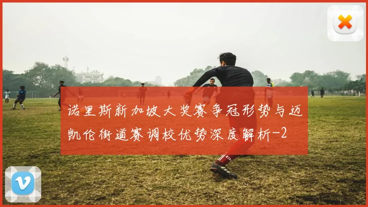 诺里斯新加坡大奖赛争冠形势与迈凯伦街道赛调校优势深度解析