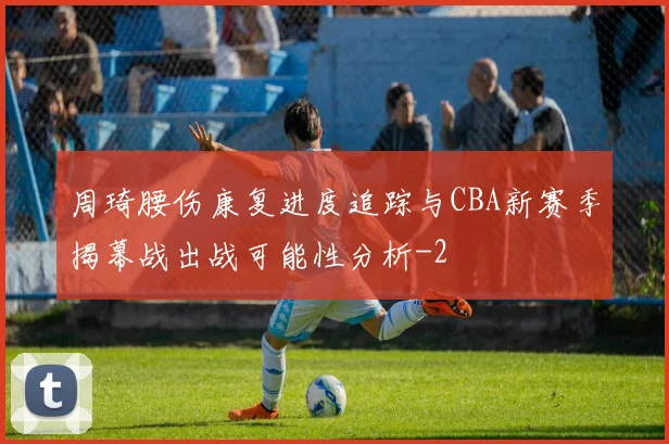 周琦腰伤康复进度追踪与CBA新赛季揭幕战出战可能性分析