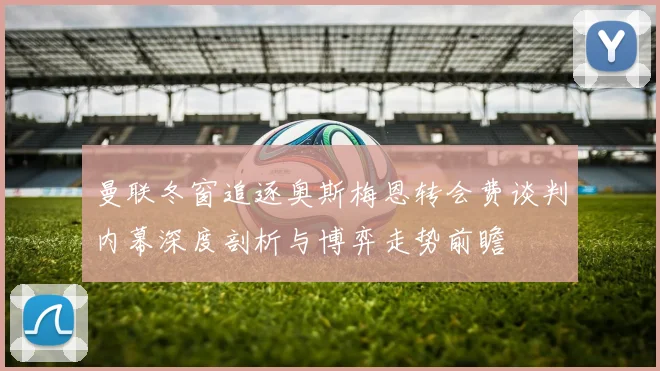 曼联冬窗追逐奥斯梅恩转会费谈判内幕深度剖析与博弈走势前瞻