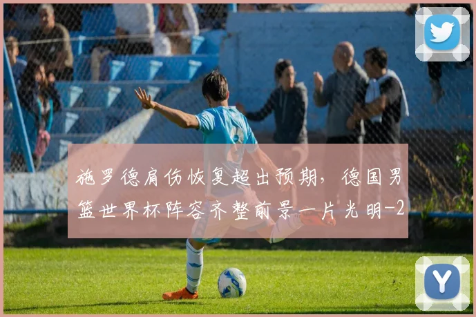 施罗德肩伤恢复超出预期,德国男篮世界杯阵容齐整前景一片光明