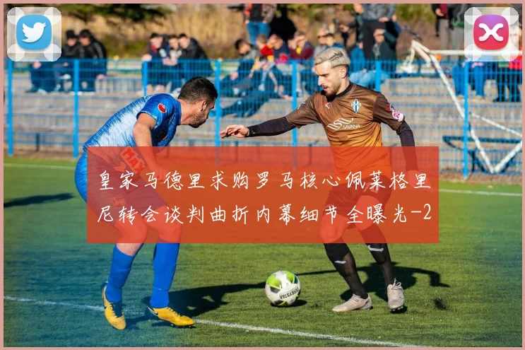皇家马德里求购罗马核心佩莱格里尼转会谈判曲折内幕细节全曝光