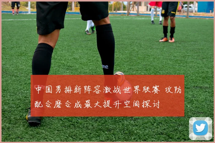 中国男排新阵容激战世界联赛 攻防配合磨合成最大提升空间探讨
