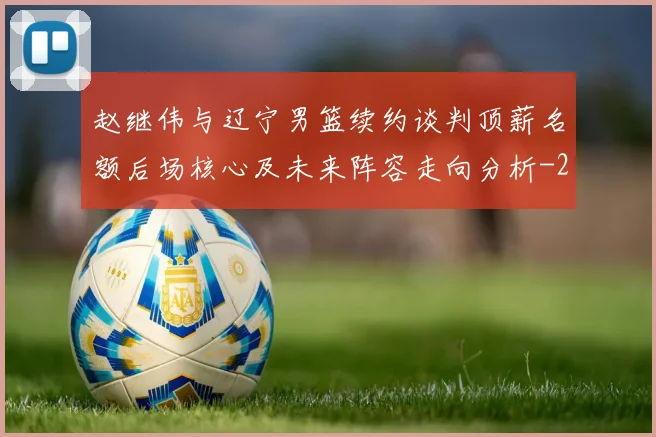 赵继伟与辽宁男篮续约谈判顶薪名额后场核心及未来阵容走向分析