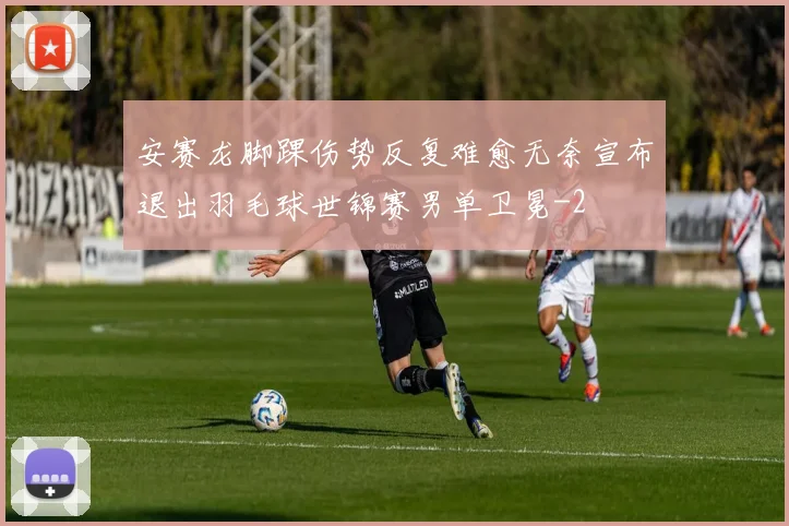 安赛龙脚踝伤势反复难愈无奈宣布退出羽毛球世锦赛男单卫冕