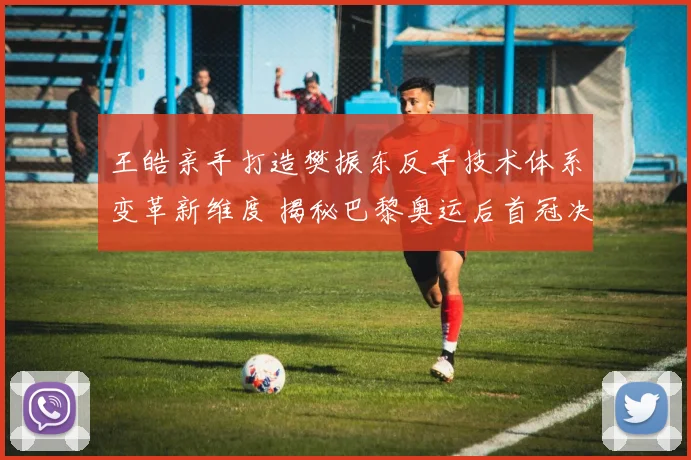 王皓亲手打造樊振东反手技术体系变革新维度 揭秘巴黎奥运后首冠决胜核心