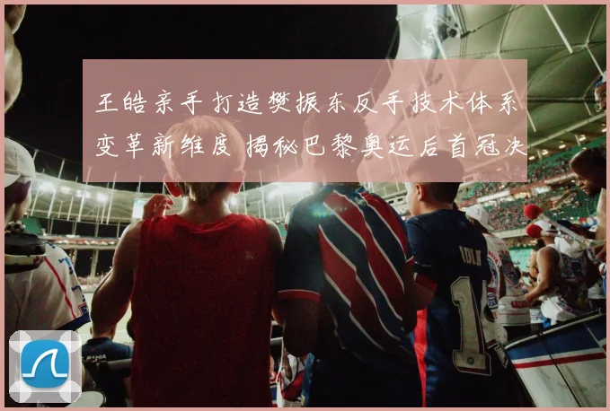 王皓亲手打造樊振东反手技术体系变革新维度 揭秘巴黎奥运后首冠决胜核心