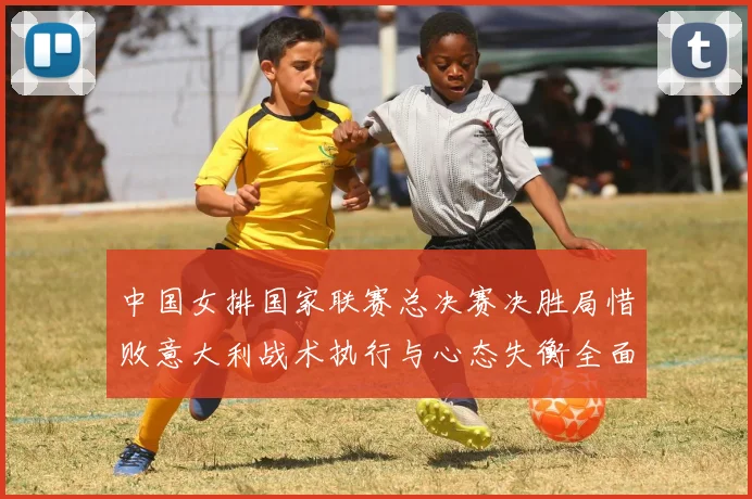 中国女排国家联赛总决赛决胜局惜败意大利战术执行与心态失衡全面分析