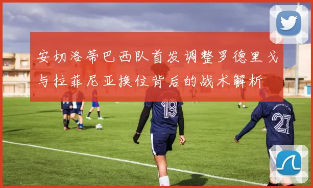 安切洛蒂巴西队首发调整罗德里戈与拉菲尼亚换位背后的战术解析