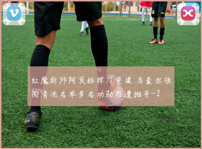 红魔新帅阿莫林挥刀重建 马奎尔领衔清洗名单多名功勋恐遭抛弃