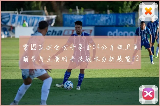 常园亚运会女子拳击54公斤级卫冕前景与主要对手技战术分析展望