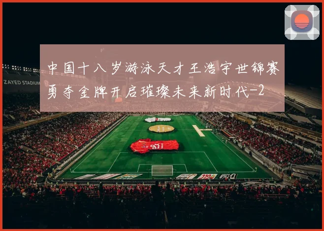 中国十八岁游泳天才王浩宇世锦赛勇夺金牌开启璀璨未来新时代