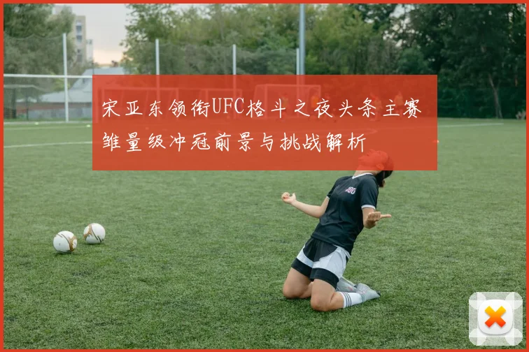 宋亚东领衔UFC格斗之夜头条主赛 雏量级冲冠前景与挑战解析