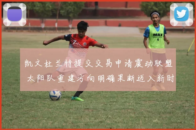 凯文杜兰特提交交易申请震动联盟 太阳队重建方向明确果断迈入新时代