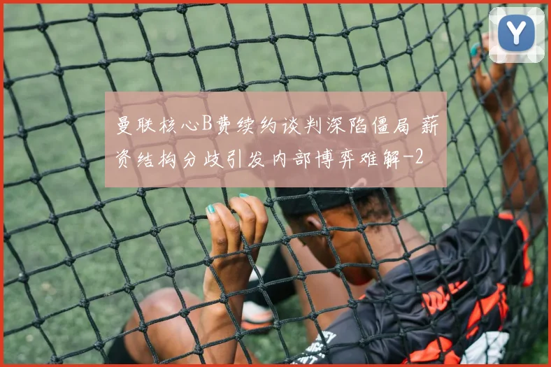 曼联核心B费续约谈判深陷僵局 薪资结构分歧引发内部博弈难解