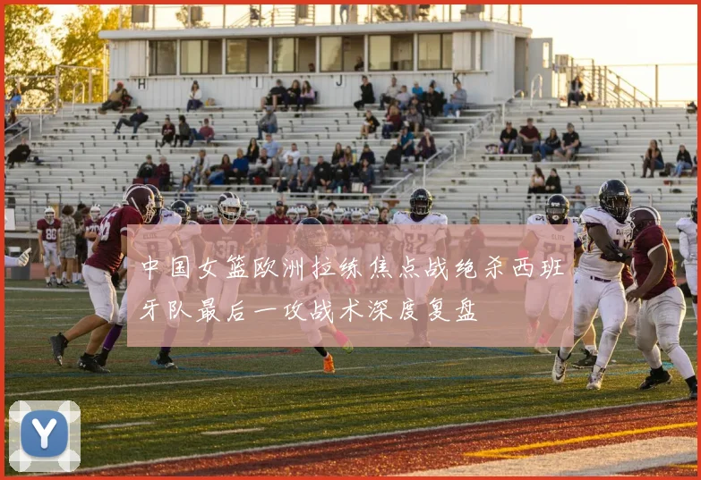 中国女篮欧洲拉练焦点战绝杀西班牙队最后一攻战术深度复盘