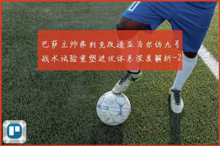 巴萨主帅弗利克改造亚马尔伪九号战术试验重塑进攻体系深度解析