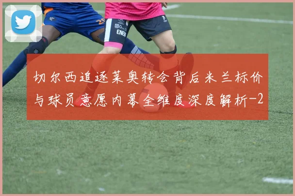 切尔西追逐莱奥转会背后米兰标价与球员意愿内幕全维度深度解析
