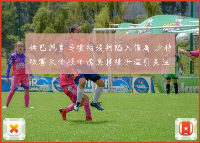 姆巴佩皇马续约谈判陷入僵局 沙特联赛天价报价诱惑持续升温引关注