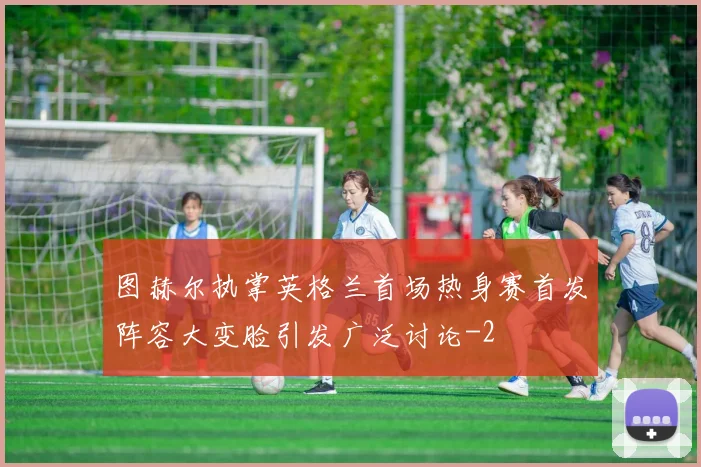 图赫尔执掌英格兰首场热身赛首发阵容大变脸引发广泛讨论