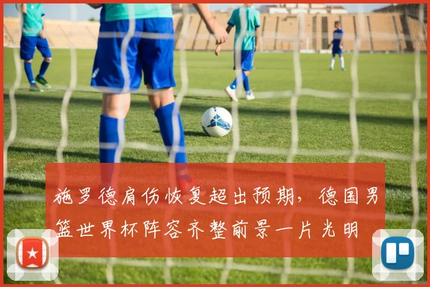 施罗德肩伤恢复超出预期,德国男篮世界杯阵容齐整前景一片光明