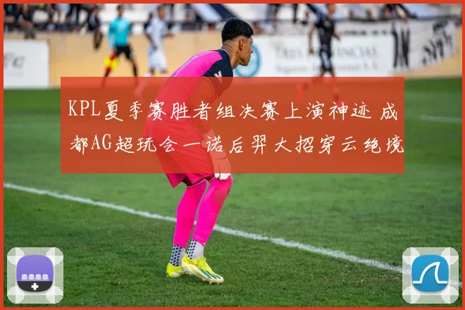 KPL夏季赛胜者组决赛上演神迹 成都AG超玩会一诺后羿大招穿云绝境翻盘