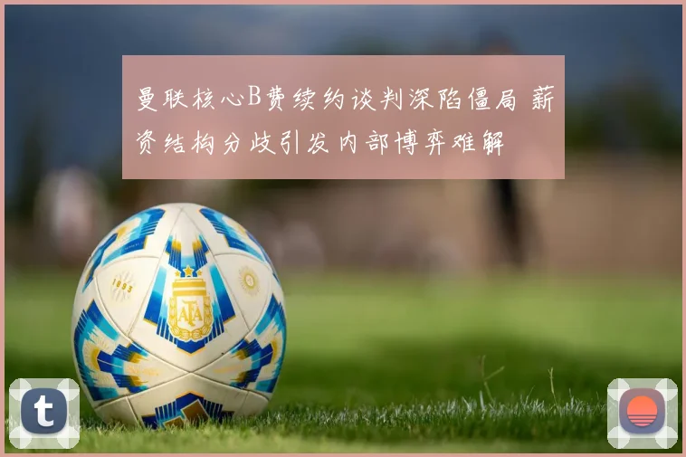 曼联核心B费续约谈判深陷僵局 薪资结构分歧引发内部博弈难解
