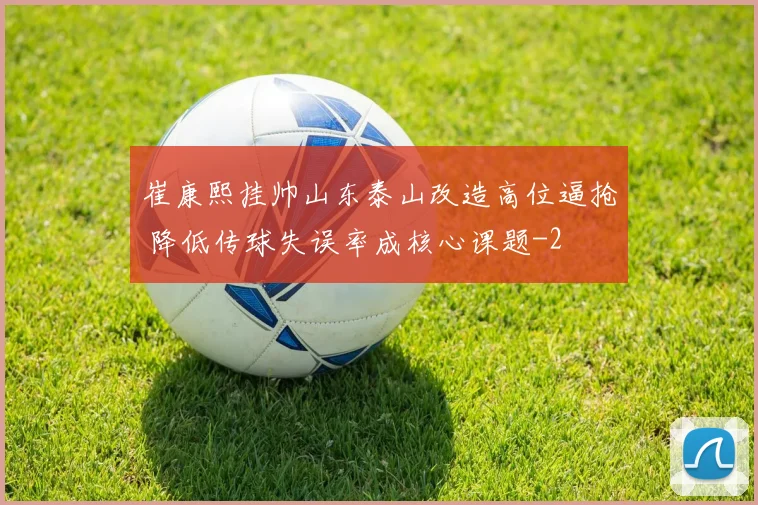 崔康熙挂帅山东泰山改造高位逼抢 降低传球失误率成核心课题