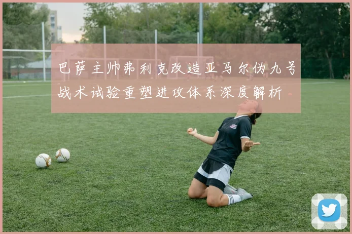 巴萨主帅弗利克改造亚马尔伪九号战术试验重塑进攻体系深度解析