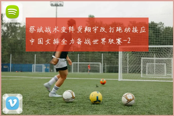 蔡斌战术变阵龚翔宇改打跑动接应中国女排全力备战世界联赛