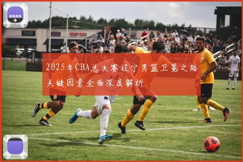2025年CBA总决赛辽宁男篮卫冕之路关键因素全面深度解析