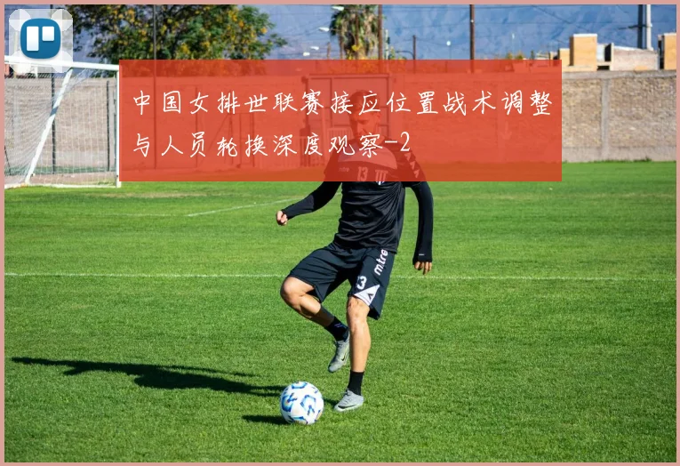 中国女排世联赛接应位置战术调整与人员轮换深度观察