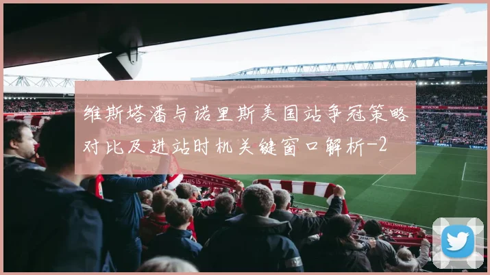维斯塔潘与诺里斯美国站争冠策略对比及进站时机关键窗口解析