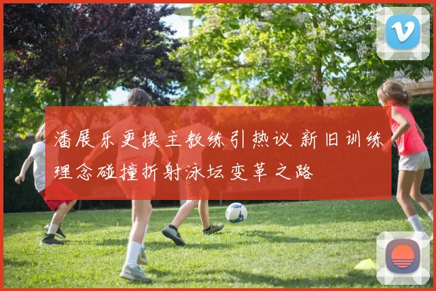 潘展乐更换主教练引热议 新旧训练理念碰撞折射泳坛变革之路