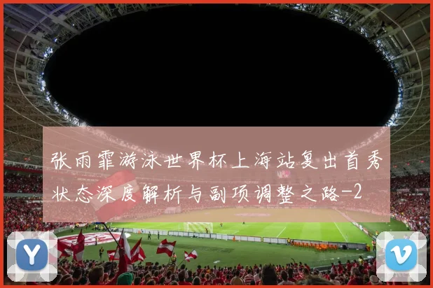 张雨霏游泳世界杯上海站复出首秀状态深度解析与副项调整之路